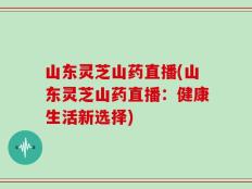 山东灵芝山药直播(山东灵芝山药直播：健康生活新选择)