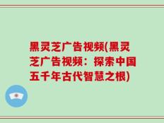 黑灵芝广告视频(黑灵芝广告视频：探索中国五千年古代智慧之根)