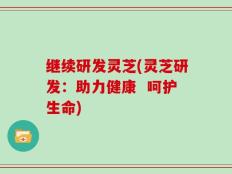 继续研发灵芝(灵芝研发：助力健康  呵护生命)