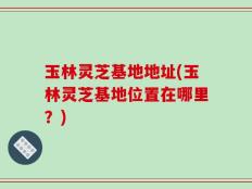 玉林灵芝基地地址(玉林灵芝基地位置在哪里？)