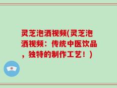灵芝泡洒视频(灵芝泡洒视频：传统中医饮品，独特的制作工艺！)