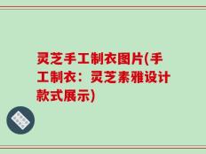 灵芝手工制衣图片(手工制衣：灵芝素雅设计款式展示)