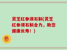 灵芝红参须石斛(灵芝红参须石斛合力，助您健康长寿！)