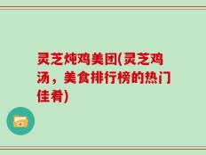 灵芝炖鸡美团(灵芝鸡汤，美食排行榜的热门佳肴)