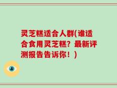 灵芝糕适合人群(谁适合食用灵芝糕？最新评测报告告诉你！)