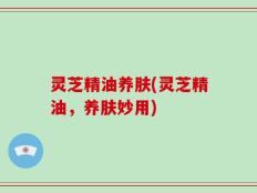 灵芝精油养肤(灵芝精油，养肤妙用)