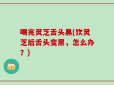 喝完灵芝舌头黑(饮灵芝后舌头变黑，怎么办？)