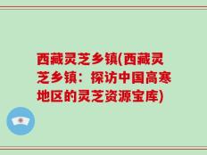 西藏灵芝乡镇(西藏灵芝乡镇：探访中国高寒地区的灵芝资源宝库)