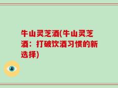 牛山灵芝酒(牛山灵芝酒：打破饮酒习惯的新选择)