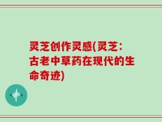 灵芝创作灵感(灵芝：古老中草药在现代的生命奇迹)