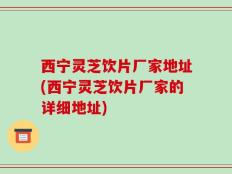 西宁灵芝饮片厂家地址(西宁灵芝饮片厂家的详细地址)
