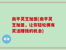 南平灵芝加盟(南平灵芝加盟，让你轻松拥有灵活赚钱的机会)