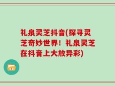 礼泉灵芝抖音(探寻灵芝奇妙世界！礼泉灵芝在抖音上大放异彩)