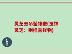 灵芝玉吊坠镶嵌(玉饰灵芝：别样吉祥物)