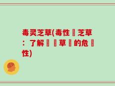 毒灵芝草(毒性靈芝草：了解這種草藥的危險性)