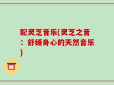 配灵芝音乐(灵芝之音：舒缓身心的天然音乐)