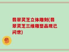 翡翠灵芝立体雕刻(翡翠灵芝三维雕塑品现已问世)