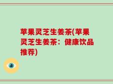 苹果灵芝生姜茶(苹果灵芝生姜茶：健康饮品推荐)