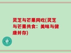 灵芝与芒果同吃(灵芝与芒果共食：美味与健康并存)