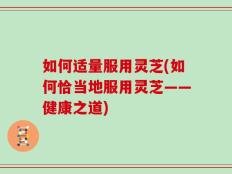 如何适量服用灵芝(如何恰当地服用灵芝——健康之道)