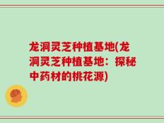 龙洞灵芝种植基地(龙洞灵芝种植基地：探秘中药材的桃花源)