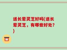 送长辈灵芝好吗(送长辈灵芝，有哪些好处？)