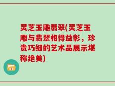 灵芝玉雕翡翠(灵芝玉雕与翡翠相得益彰，珍贵巧细的艺术品展示堪称绝美)
