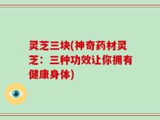 灵芝三块(神奇药材灵芝：三种功效让你拥有健康身体)