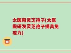 太医殿灵芝孢子(太医殿研发灵芝孢子提高免疫力)