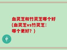 血灵芝和竹灵芝哪个好(血灵芝vs竹灵芝：哪个更好？)