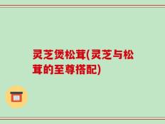 灵芝煲松茸(灵芝与松茸的至尊搭配)