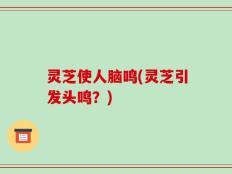 灵芝使人脑鸣(灵芝引发头鸣？)