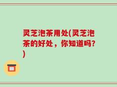 灵芝泡茶用处(灵芝泡茶的好处，你知道吗？)