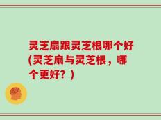灵芝扇跟灵芝根哪个好(灵芝扇与灵芝根，哪个更好？)