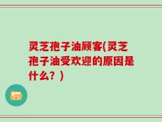 灵芝孢子油顾客(灵芝孢子油受欢迎的原因是什么？)