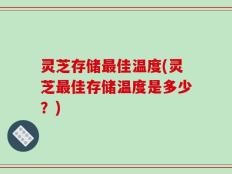 灵芝存储最佳温度(灵芝最佳存储温度是多少？)
