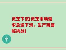 灵芝下沉(灵芝市场需求急速下滑，生产商面临挑战)
