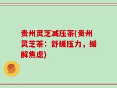 贵州灵芝减压茶(贵州灵芝茶：舒缓压力，缓解焦虑)