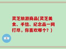 灵芝旅游商品(灵芝美食、手信、纪念品一网打尽，你喜欢哪个？)