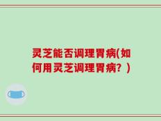 灵芝能否调理胃病(如何用灵芝调理胃病？)