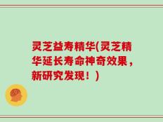 灵芝益寿精华(灵芝精华延长寿命神奇效果，新研究发现！)