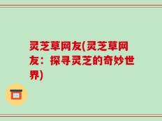 灵芝草网友(灵芝草网友：探寻灵芝的奇妙世界)