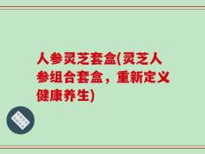人参灵芝套盒(灵芝人参组合套盒，重新定义健康养生)