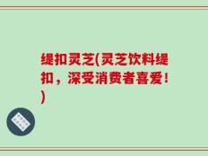 缇扣灵芝(灵芝饮料缇扣，深受消费者喜爱！)