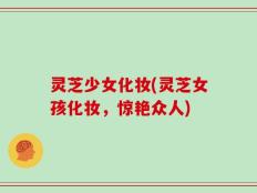 灵芝少女化妆(灵芝女孩化妆，惊艳众人)