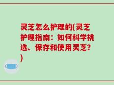 灵芝怎么护理的(灵芝护理指南：如何科学挑选、保存和使用灵芝？)