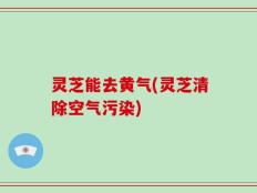 灵芝能去黄气(灵芝清除空气污染)