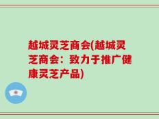 越城灵芝商会(越城灵芝商会：致力于推广健康灵芝产品)