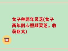 女子种两年灵芝(女子两年耐心照顾灵芝，收获巨大)