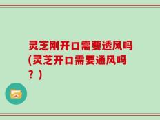 灵芝刚开口需要透风吗(灵芝开口需要通风吗？)